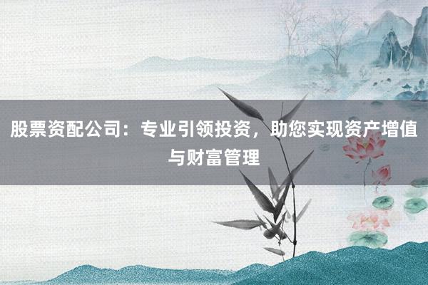 股票资配公司：专业引领投资，助您实现资产增值与财富管理