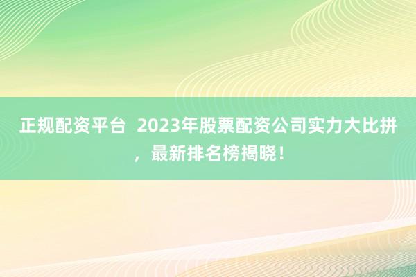 正规配资平台  2023年股票配资公司实力大比拼，最新排名榜揭晓！