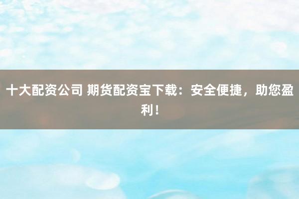 十大配资公司 期货配资宝下载：安全便捷，助您盈利！