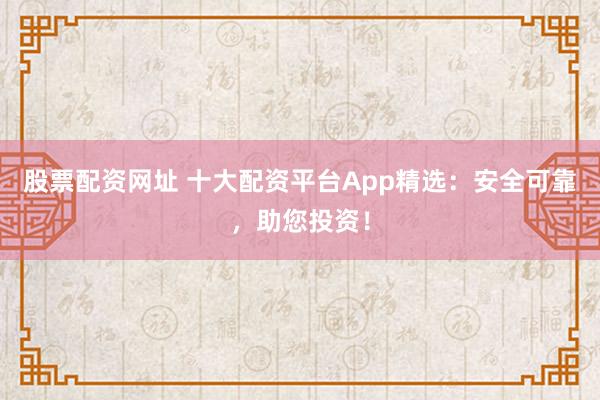 股票配资网址 十大配资平台App精选：安全可靠，助您投资！