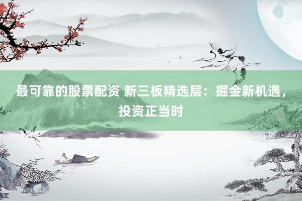 最可靠的股票配资 新三板精选层：掘金新机遇，投资正当时