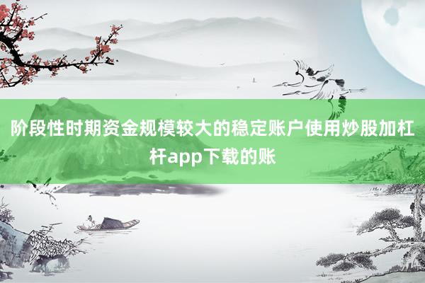 阶段性时期资金规模较大的稳定账户使用炒股加杠杆app下载的账