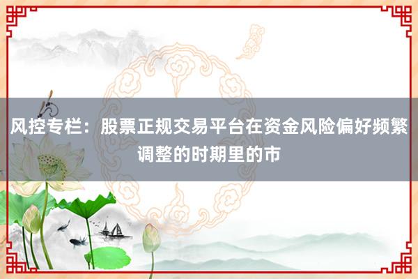 风控专栏：股票正规交易平台在资金风险偏好频繁调整的时期里的市