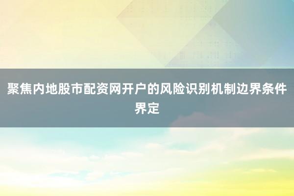 聚焦内地股市配资网开户的风险识别机制边界条件界定