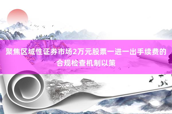 聚焦区域性证券市场2万元股票一进一出手续费的合规检查机制以策