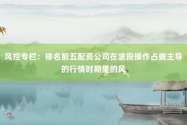 风控专栏：排名前五配资公司在波段操作占据主导的行情时期里的风