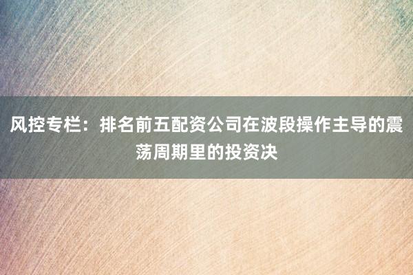 风控专栏：排名前五配资公司在波段操作主导的震荡周期里的投资决