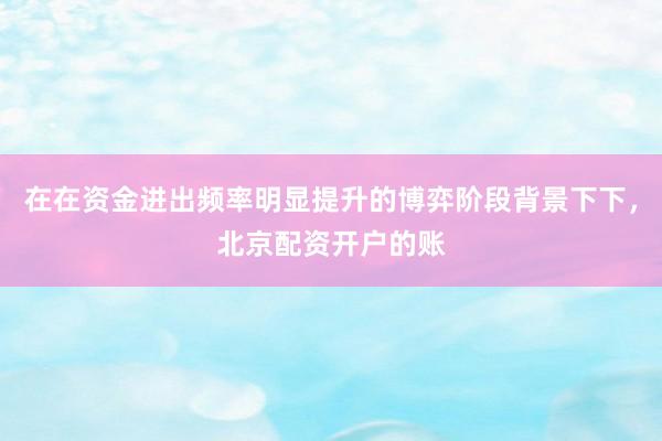 在在资金进出频率明显提升的博弈阶段背景下下，北京配资开户的账