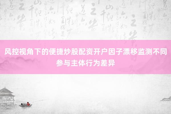风控视角下的便捷炒股配资开户因子漂移监测不同参与主体行为差异