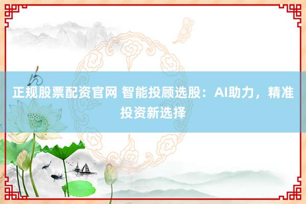 正规股票配资官网 智能投顾选股：AI助力，精准投资新选择