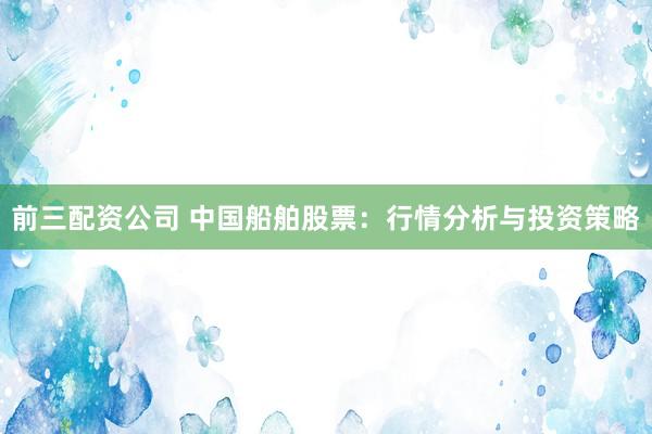前三配资公司 中国船舶股票：行情分析与投资策略