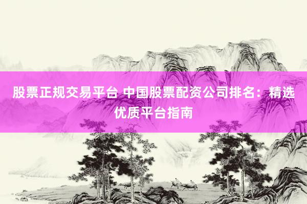 股票正规交易平台 中国股票配资公司排名：精选优质平台指南