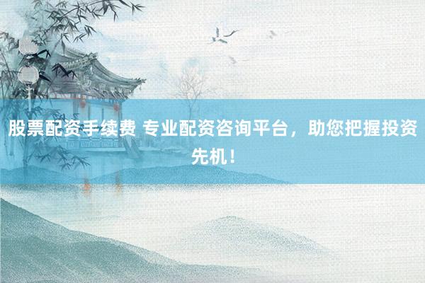 股票配资手续费 专业配资咨询平台，助您把握投资先机！