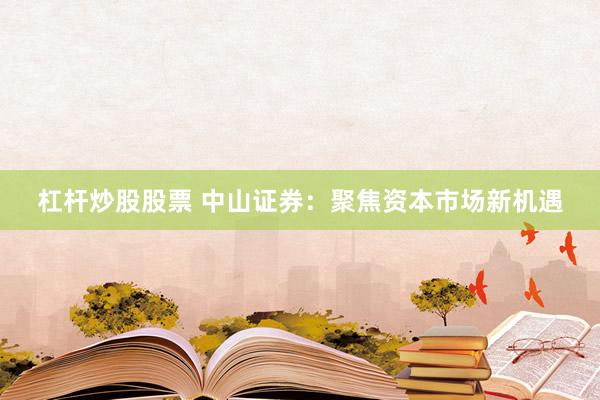 杠杆炒股股票 中山证券：聚焦资本市场新机遇