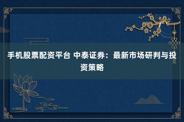 手机股票配资平台 中泰证券：最新市场研判与投资策略