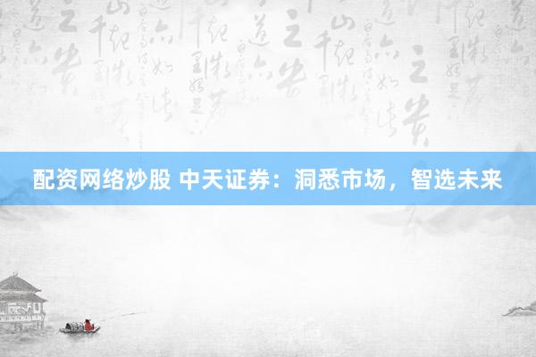 配资网络炒股 中天证券：洞悉市场，智选未来