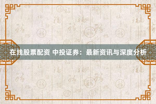 在线股票配资 中投证券：最新资讯与深度分析