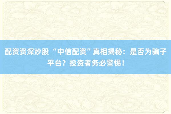 配资资深炒股 “中信配资”真相揭秘：是否为骗子平台？投资者务必警惕！