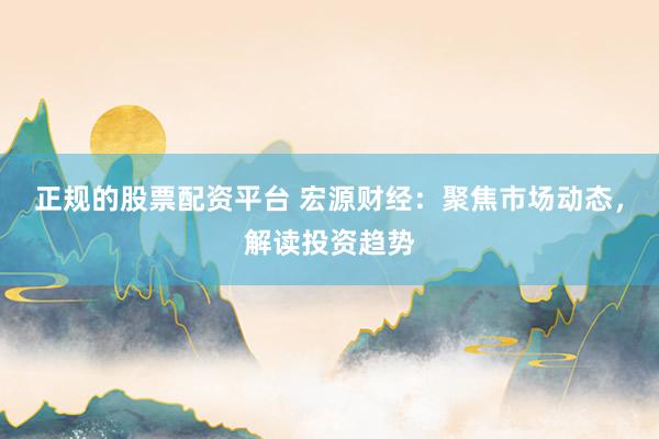 正规的股票配资平台 宏源财经：聚焦市场动态，解读投资趋势