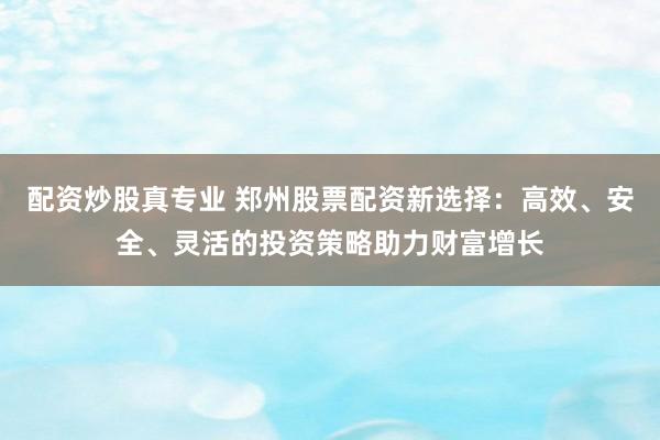 配资炒股真专业 郑州股票配资新选择：高效、安全、灵活的投资策略助力财富增长