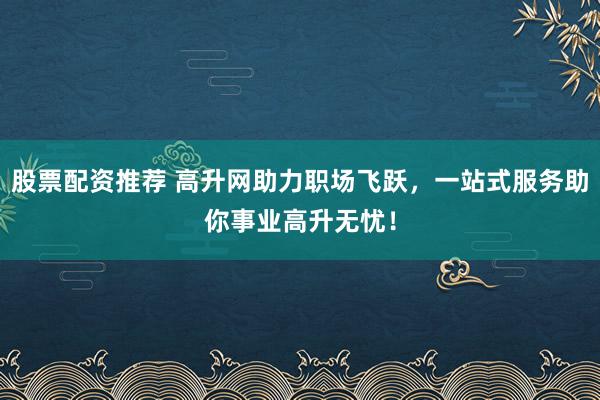 股票配资推荐 高升网助力职场飞跃，一站式服务助你事业高升无忧！