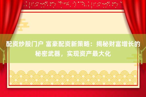 配资炒股门户 富豪配资新策略：揭秘财富增长的秘密武器，实现资产最大化