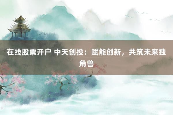 在线股票开户 中天创投：赋能创新，共筑未来独角兽