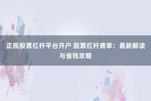 正规股票杠杆平台开户 股票杠杆费率：最新解读与省钱攻略