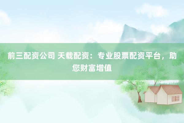 前三配资公司 天载配资：专业股票配资平台，助您财富增值