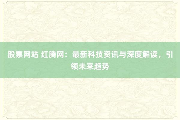股票网站 红腾网：最新科技资讯与深度解读，引领未来趋势