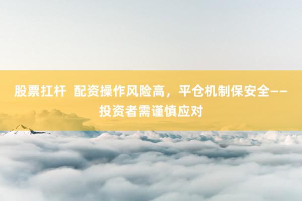 股票扛杆  配资操作风险高，平仓机制保安全——投资者需谨慎应对