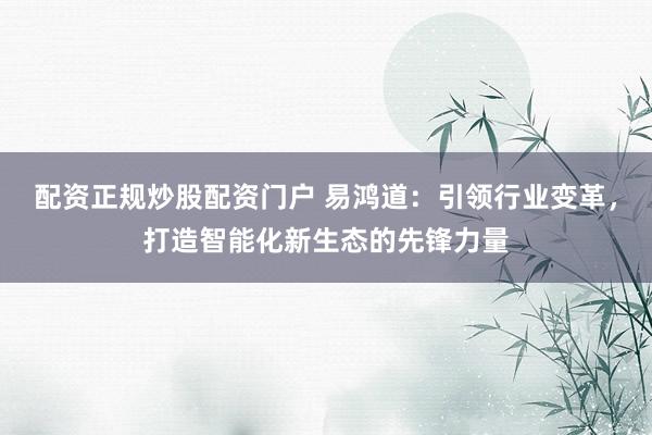 配资正规炒股配资门户 易鸿道：引领行业变革，打造智能化新生态的先锋力量