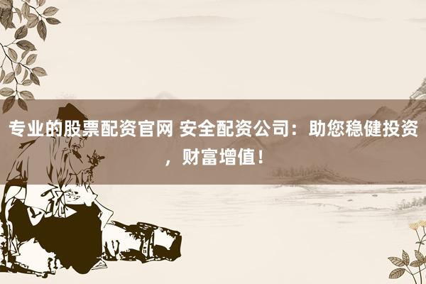 专业的股票配资官网 安全配资公司：助您稳健投资，财富增值！