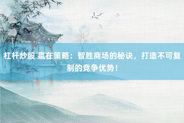 杠杆炒股 赢在策略：智胜商场的秘诀，打造不可复制的竞争优势！
