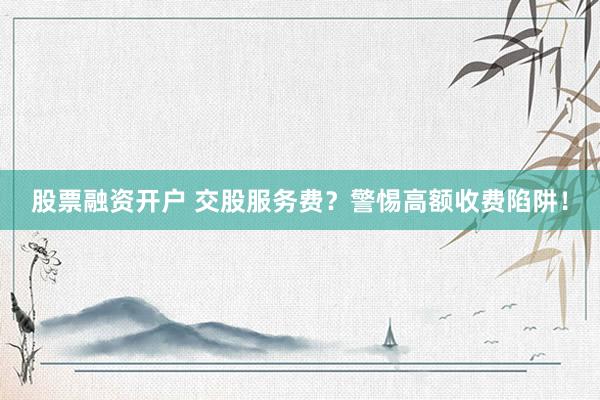 股票融资开户 交股服务费？警惕高额收费陷阱！
