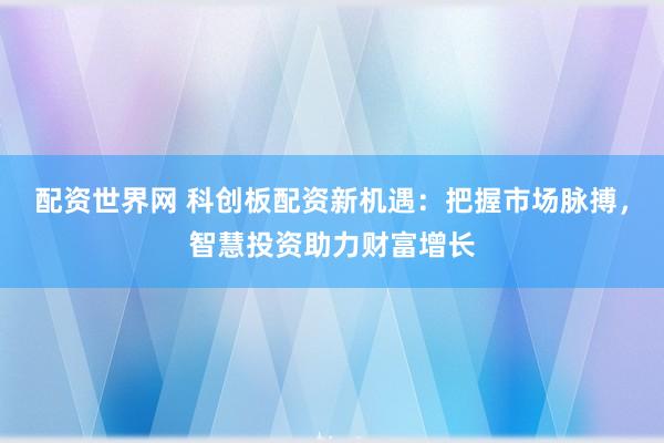 配资世界网 科创板配资新机遇：把握市场脉搏，智慧投资助力财富增长