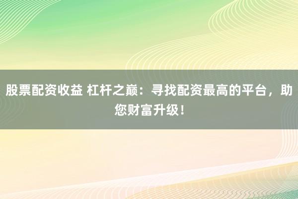股票配资收益 杠杆之巅：寻找配资最高的平台，助您财富升级！