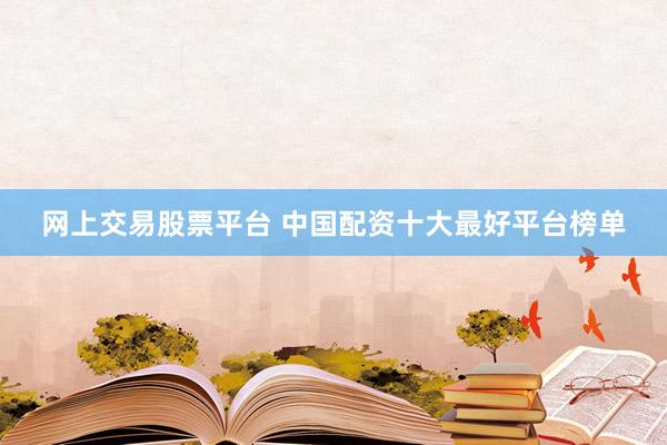 网上交易股票平台 中国配资十大最好平台榜单