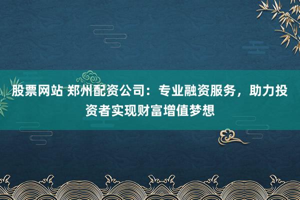 股票网站 郑州配资公司：专业融资服务，助力投资者实现财富增值梦想