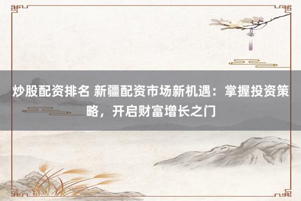 炒股配资排名 新疆配资市场新机遇：掌握投资策略，开启财富增长之门