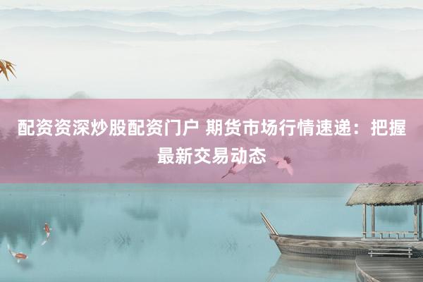 配资资深炒股配资门户 期货市场行情速递：把握最新交易动态