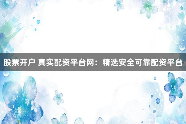 股票开户 真实配资平台网：精选安全可靠配资平台