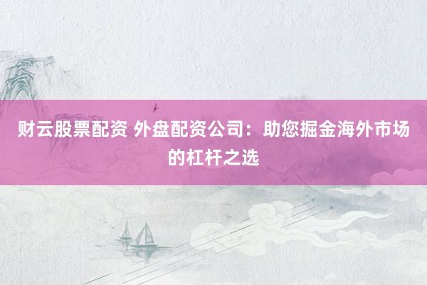财云股票配资 外盘配资公司：助您掘金海外市场的杠杆之选