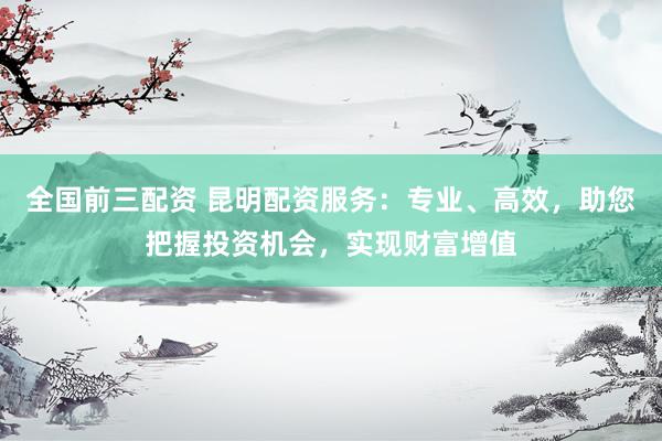 全国前三配资 昆明配资服务：专业、高效，助您把握投资机会，实现财富增值